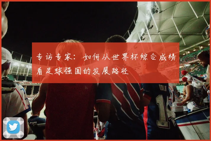 专访专家：如何从世界杯综合成绩看足球强国的发展路径