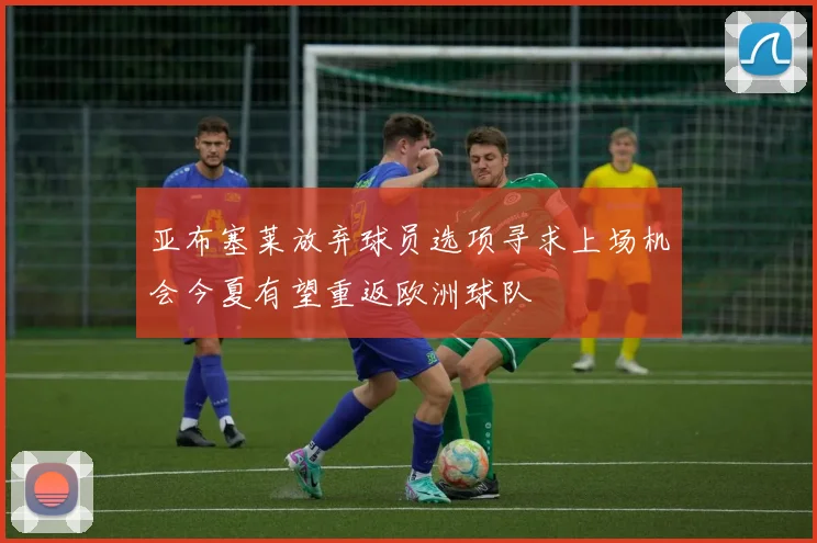 亚布塞莱放弃球员选项寻求上场机会今夏有望重返欧洲球队