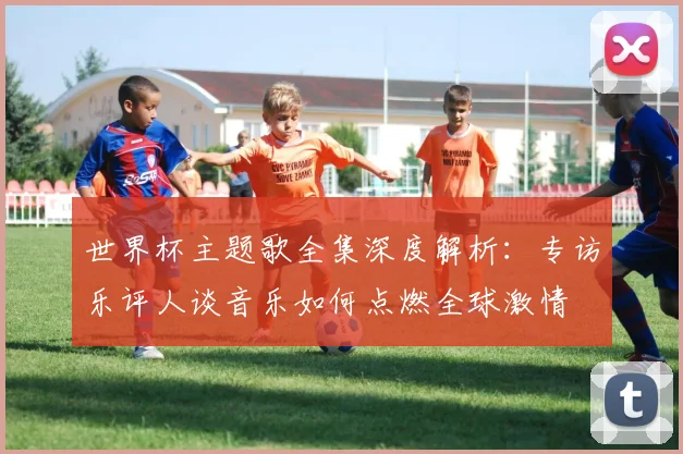 世界杯主题歌全集深度解析：专访乐评人谈音乐如何点燃全球激情
