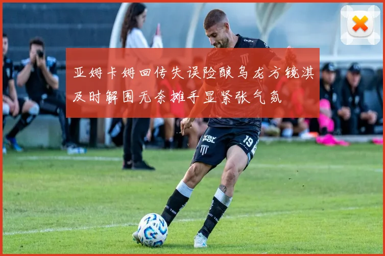 亚姆卡姆回传失误险酿乌龙方镜淇及时解围无奈摊手显紧张气氛