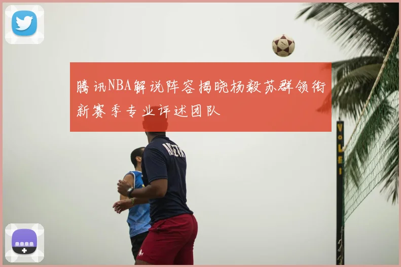 腾讯NBA解说阵容揭晓杨毅苏群领衔新赛季专业评述团队