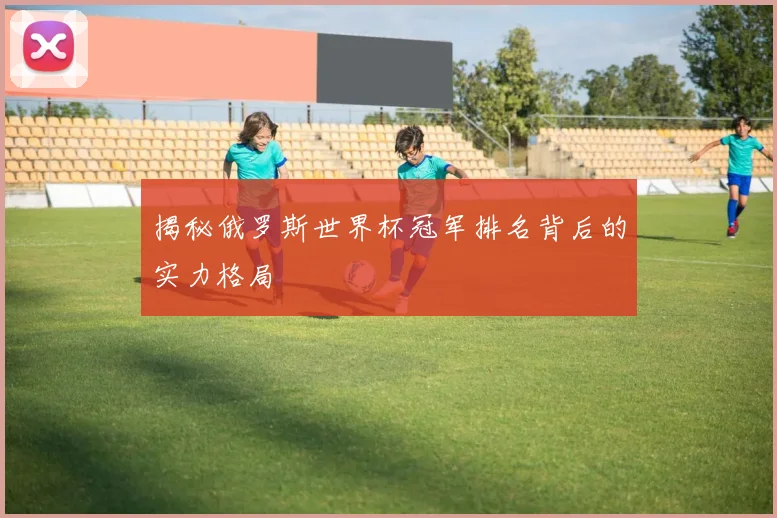 揭秘俄罗斯世界杯冠军排名背后的实力格局