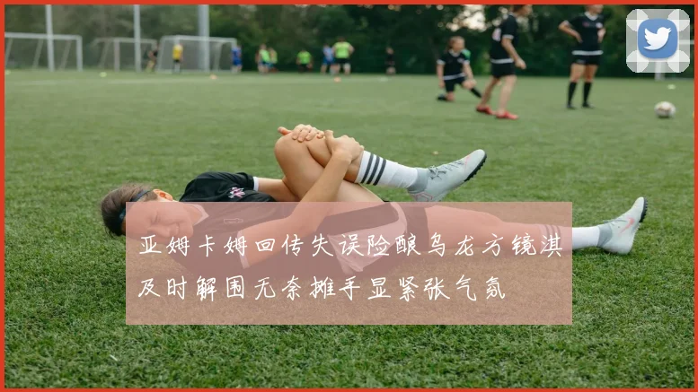 亚姆卡姆回传失误险酿乌龙方镜淇及时解围无奈摊手显紧张气氛