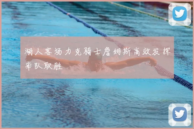 湖人客场力克骑士詹姆斯高效发挥率队取胜