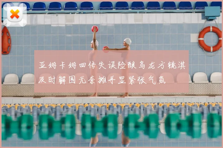 亚姆卡姆回传失误险酿乌龙方镜淇及时解围无奈摊手显紧张气氛