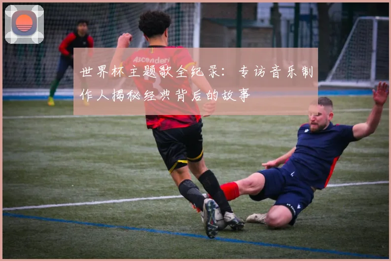 世界杯主题歌全纪录:专访音乐制作人揭秘经典背后的故事