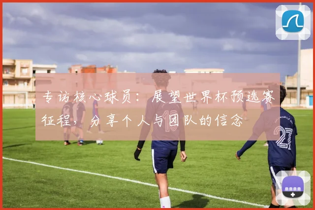 专访核心球员：展望世界杯预选赛征程，分享个人与团队的信念