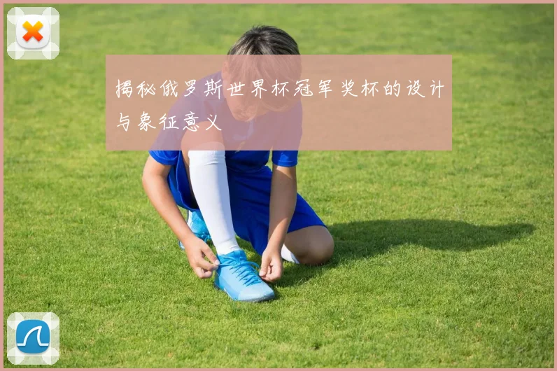 揭秘俄罗斯世界杯冠军奖杯的设计与象征意义