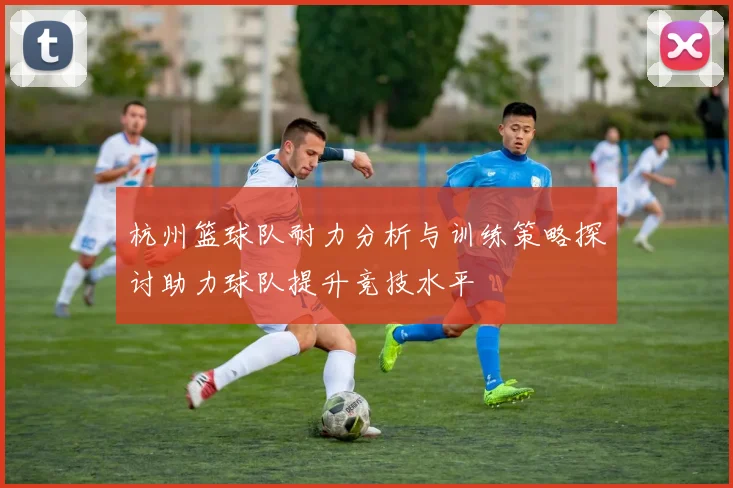 杭州篮球队耐力分析与训练策略探讨助力球队提升竞技水平