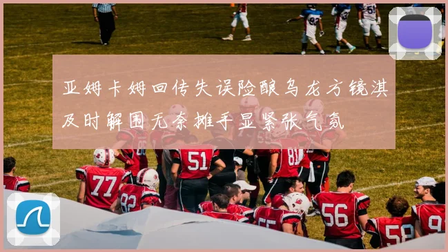 亚姆卡姆回传失误险酿乌龙方镜淇及时解围无奈摊手显紧张气氛