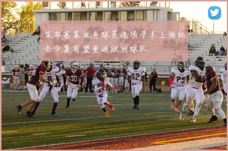 亚布塞莱放弃球员选项寻求上场机会今夏有望重返欧洲球队