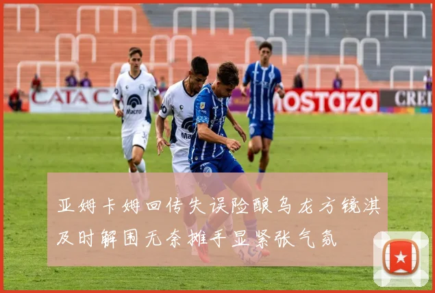 亚姆卡姆回传失误险酿乌龙方镜淇及时解围无奈摊手显紧张气氛