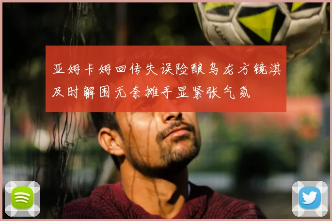 亚姆卡姆回传失误险酿乌龙方镜淇及时解围无奈摊手显紧张气氛
