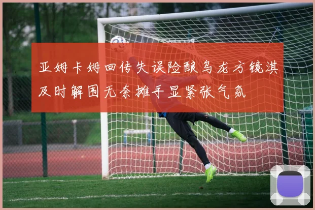 亚姆卡姆回传失误险酿乌龙方镜淇及时解围无奈摊手显紧张气氛