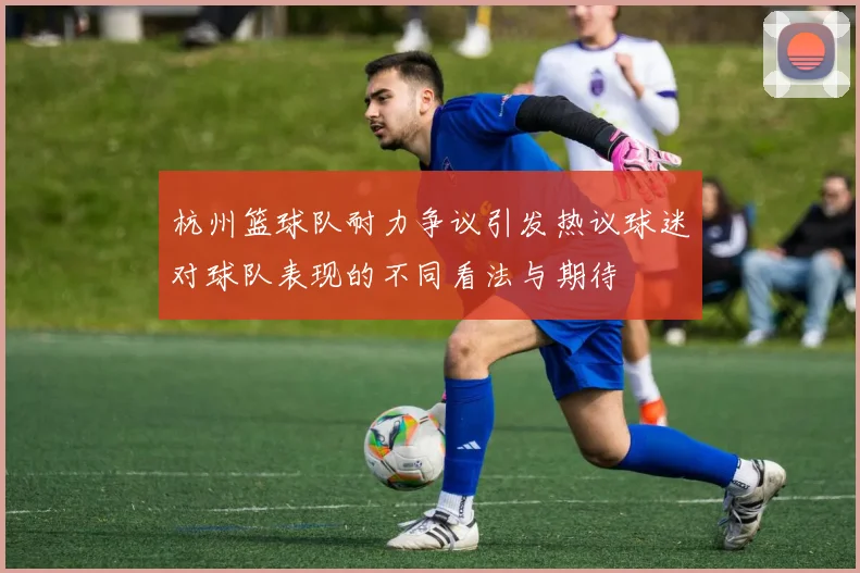 杭州篮球队耐力争议引发热议球迷对球队表现的不同看法与期待