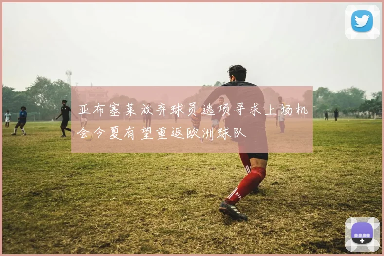 亚布塞莱放弃球员选项寻求上场机会今夏有望重返欧洲球队