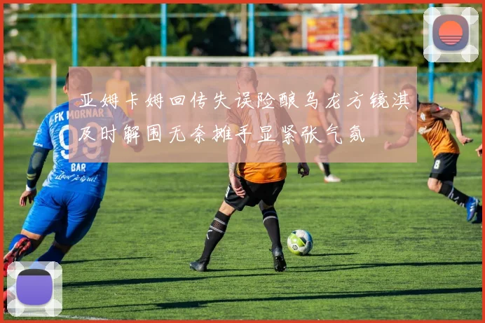 亚姆卡姆回传失误险酿乌龙方镜淇及时解围无奈摊手显紧张气氛