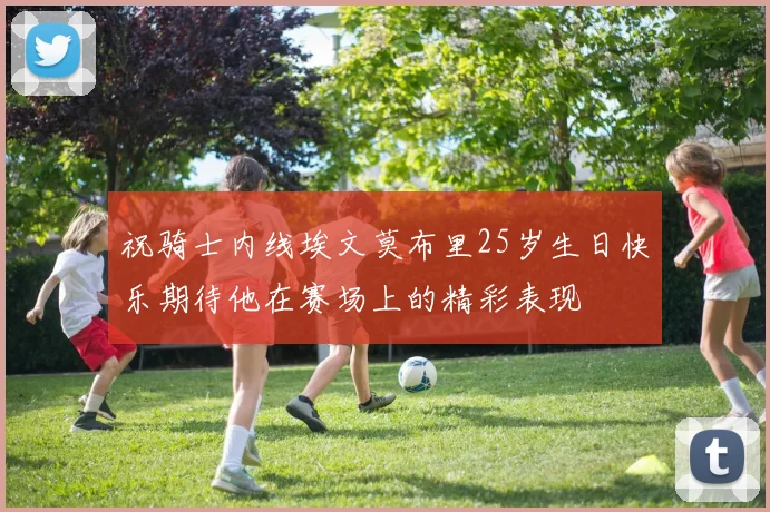 祝骑士内线埃文莫布里25岁生日快乐期待他在赛场上的精彩表现