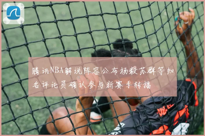 腾讯NBA解说阵容公布杨毅苏群等知名评论员确认参与新赛季转播