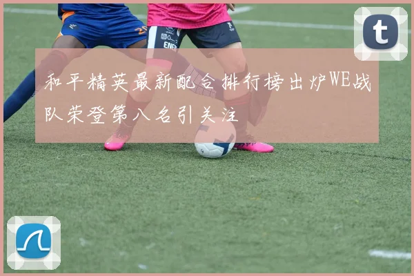 和平精英最新配合排行榜出炉WE战队荣登第八名引关注