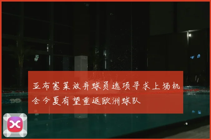 亚布塞莱放弃球员选项寻求上场机会今夏有望重返欧洲球队