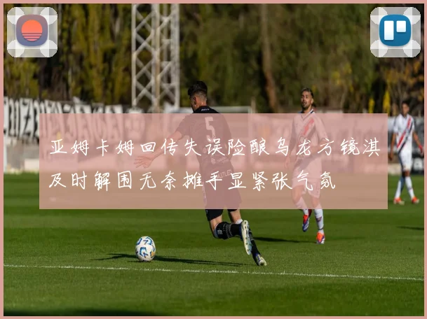 亚姆卡姆回传失误险酿乌龙方镜淇及时解围无奈摊手显紧张气氛