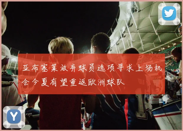 亚布塞莱放弃球员选项寻求上场机会今夏有望重返欧洲球队