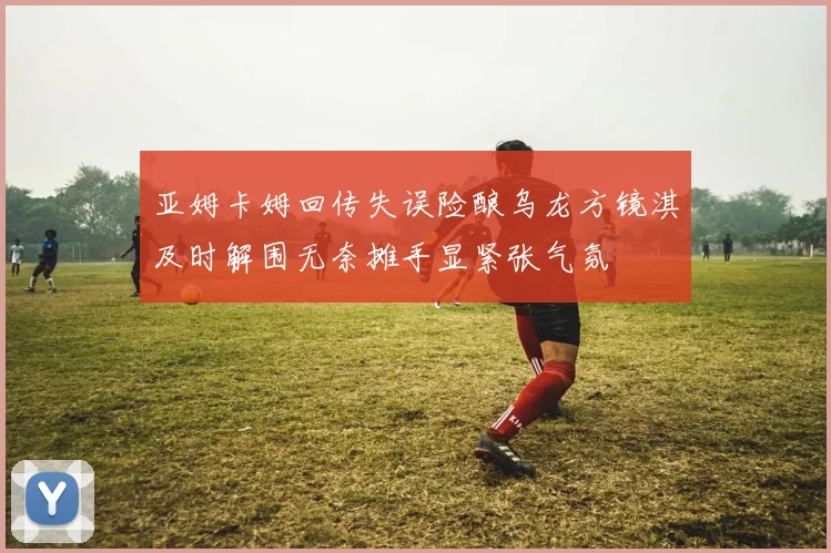 亚姆卡姆回传失误险酿乌龙方镜淇及时解围无奈摊手显紧张气氛