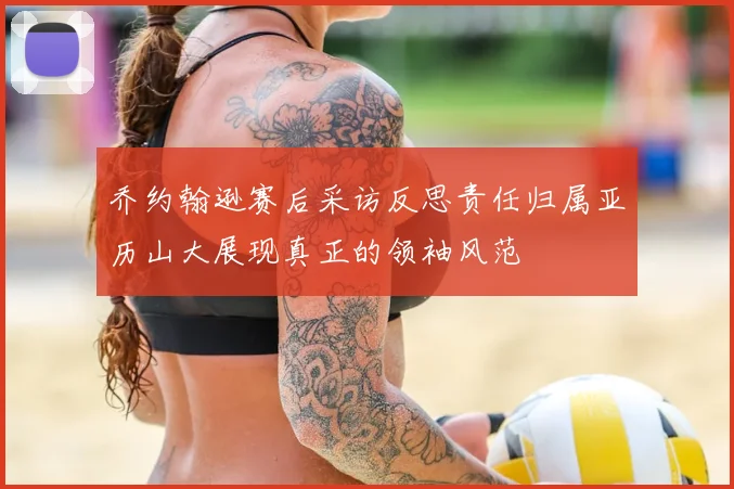 乔约翰逊赛后采访反思责任归属亚历山大展现真正的领袖风范