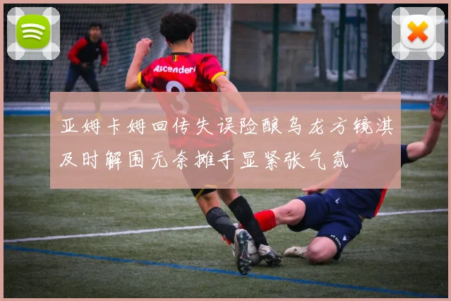 亚姆卡姆回传失误险酿乌龙方镜淇及时解围无奈摊手显紧张气氛