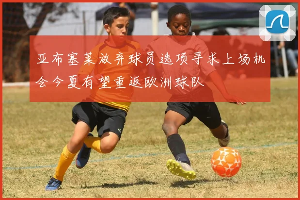 亚布塞莱放弃球员选项寻求上场机会今夏有望重返欧洲球队