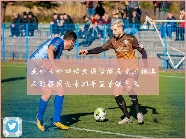 亚姆卡姆回传失误险酿乌龙方镜淇及时解围无奈摊手显紧张气氛
