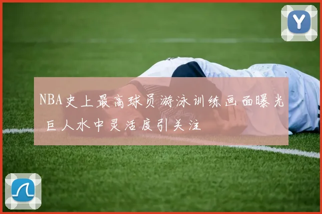 NBA史上最高球员游泳训练画面曝光 巨人水中灵活度引关注