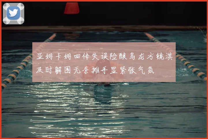 亚姆卡姆回传失误险酿乌龙方镜淇及时解围无奈摊手显紧张气氛