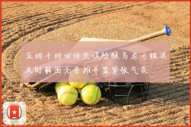 亚姆卡姆回传失误险酿乌龙方镜淇及时解围无奈摊手显紧张气氛