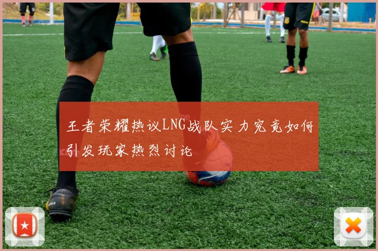 王者荣耀热议LNG战队实力究竟如何引发玩家热烈讨论