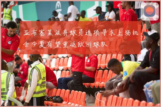 亚布塞莱放弃球员选项寻求上场机会今夏有望重返欧洲球队