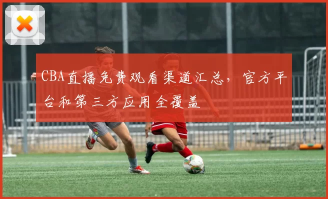 CBA直播免费观看渠道汇总，官方平台和第三方应用全覆盖