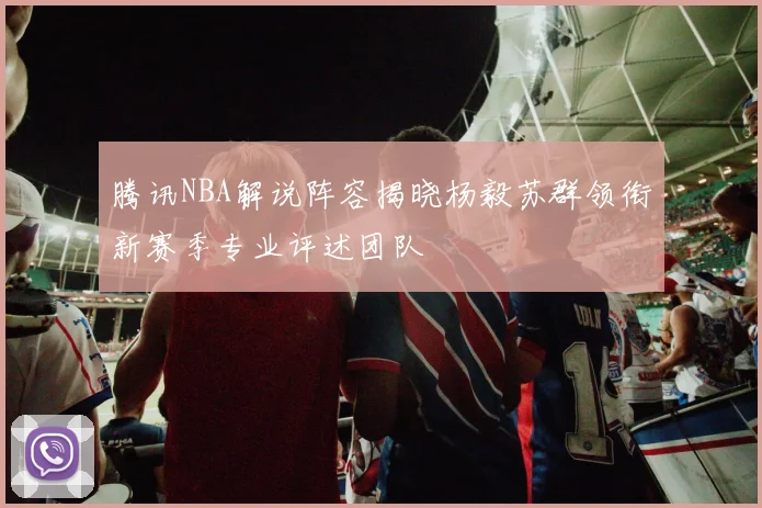 腾讯NBA解说阵容揭晓杨毅苏群领衔新赛季专业评述团队