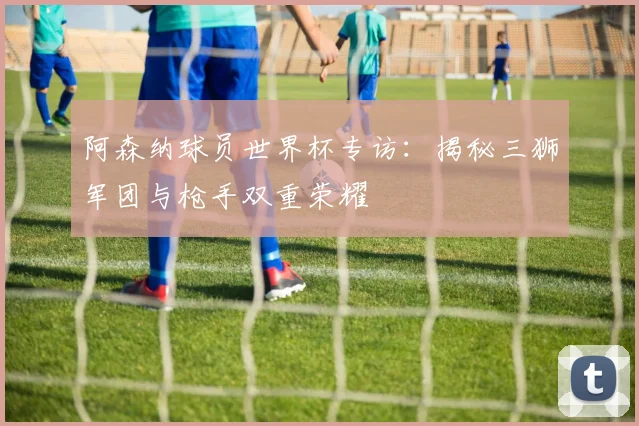 阿森纳球员世界杯专访：揭秘三狮军团与枪手双重荣耀
