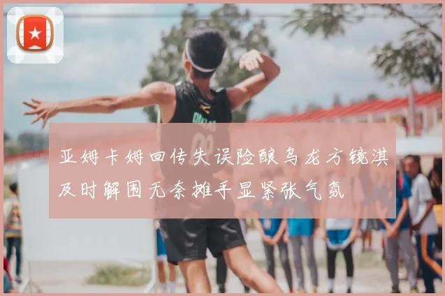亚姆卡姆回传失误险酿乌龙方镜淇及时解围无奈摊手显紧张气氛