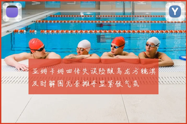 亚姆卡姆回传失误险酿乌龙方镜淇及时解围无奈摊手显紧张气氛