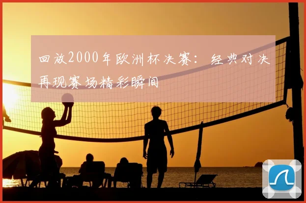 回放2000年欧洲杯决赛:经典对决再现赛场精彩瞬间