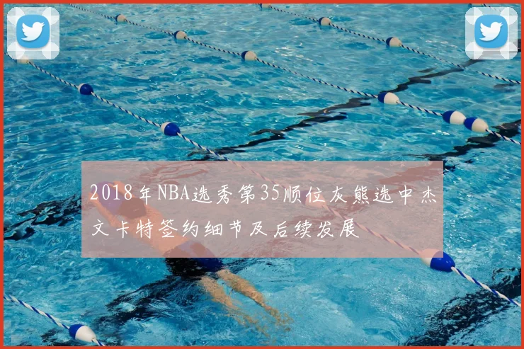 2018年NBA选秀第35顺位灰熊选中杰文卡特签约细节及后续发展