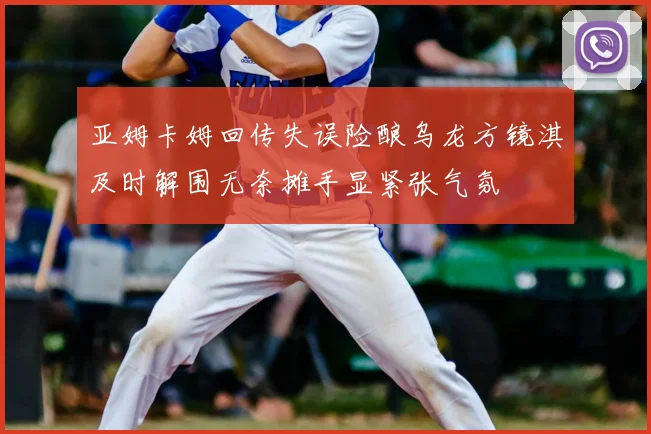 亚姆卡姆回传失误险酿乌龙方镜淇及时解围无奈摊手显紧张气氛