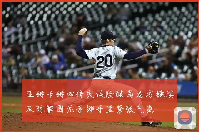 亚姆卡姆回传失误险酿乌龙方镜淇及时解围无奈摊手显紧张气氛