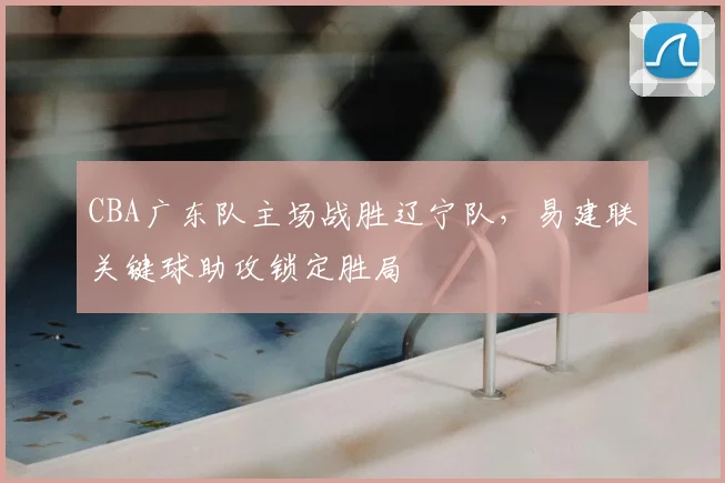 CBA广东队主场战胜辽宁队,易建联关键球助攻锁定胜局