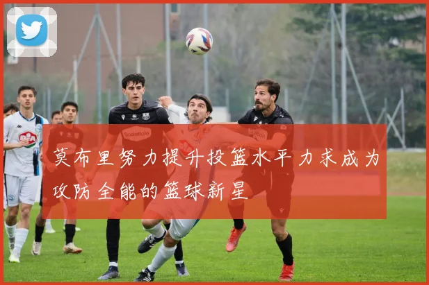 莫布里努力提升投篮水平力求成为攻防全能的篮球新星