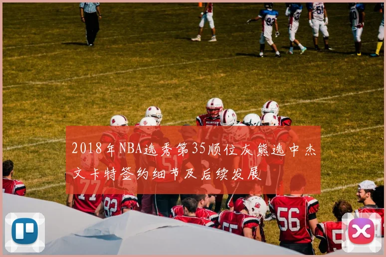 2018年NBA选秀第35顺位灰熊选中杰文卡特签约细节及后续发展