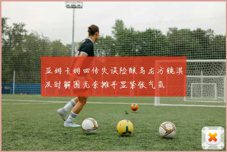 亚姆卡姆回传失误险酿乌龙方镜淇及时解围无奈摊手显紧张气氛